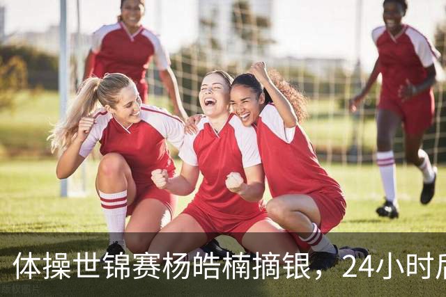 体操世锦赛杨皓楠摘银，24小时后六项零失误全能逆袭