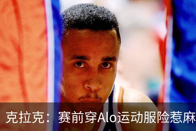 克拉克：赛前穿Alo运动服险惹麻烦 签阿迪后不能随便穿竞品