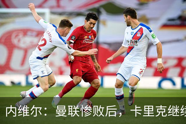 内维尔：曼联惨败后，卡里克继续担任曼联主帅将变得极其困难