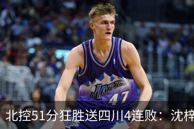 北控51分狂胜送四川4连败：沈梓捷总篮板超刘炜 霍华德31分