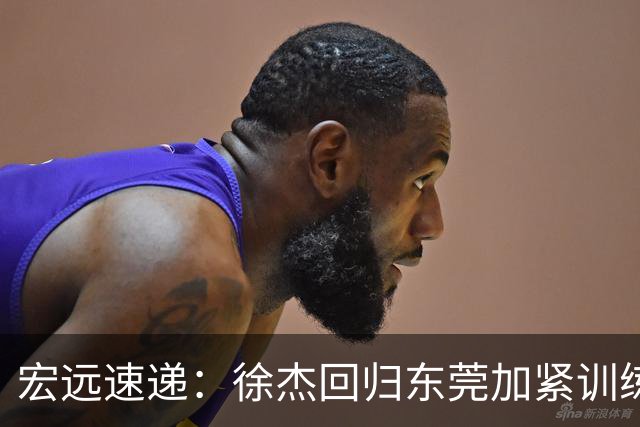 宏远速递：徐杰回归东莞加紧训练，徐昕渴望归队，周鹏力挺团队