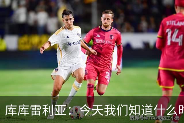 库库雷利亚：今天我们知道什么时候该快攻，什么时候该多控球