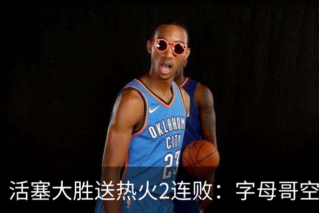 活塞大胜送热火2连败：字母哥空砍36+12+5 杜伦奥萨尔伤退