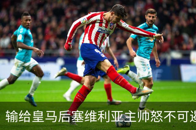 输给皇马后塞维利亚主帅怒不可遏：也许是为了保住国家德比悬念！
